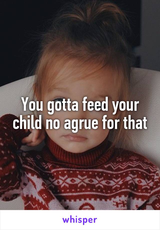 You gotta feed your child no agrue for that