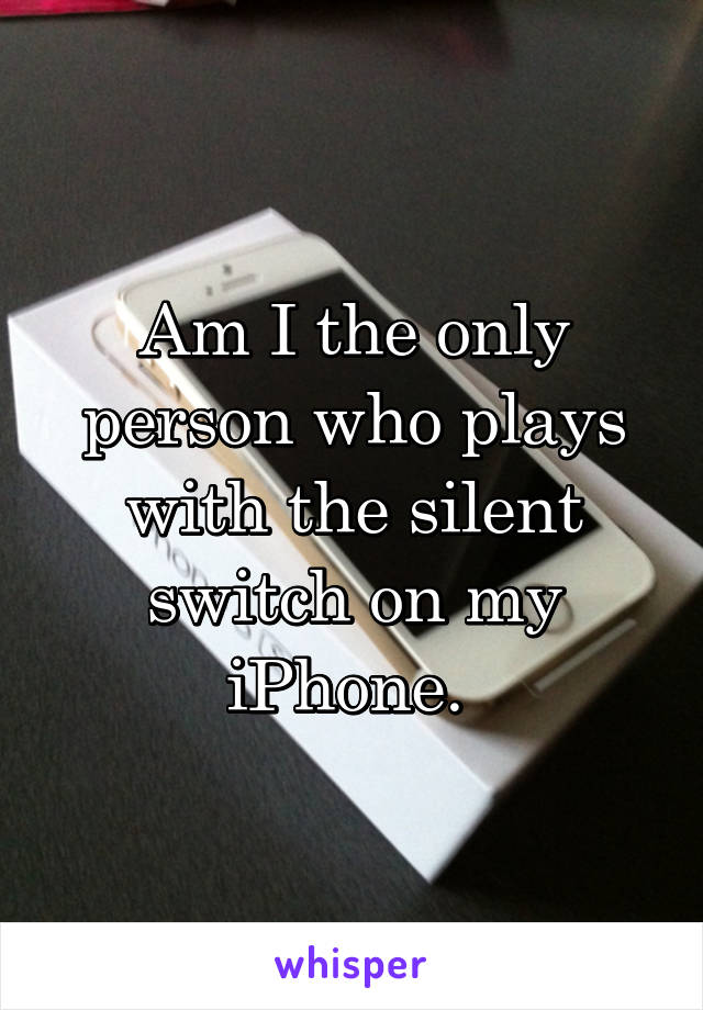 Am I the only person who plays with the silent switch on my iPhone. 