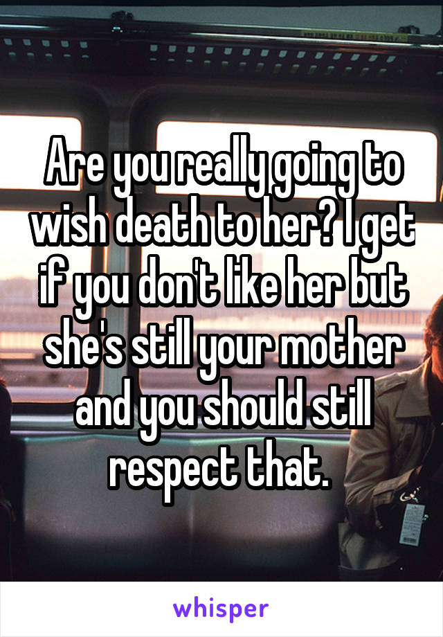 Are you really going to wish death to her? I get if you don't like her but she's still your mother and you should still respect that. 