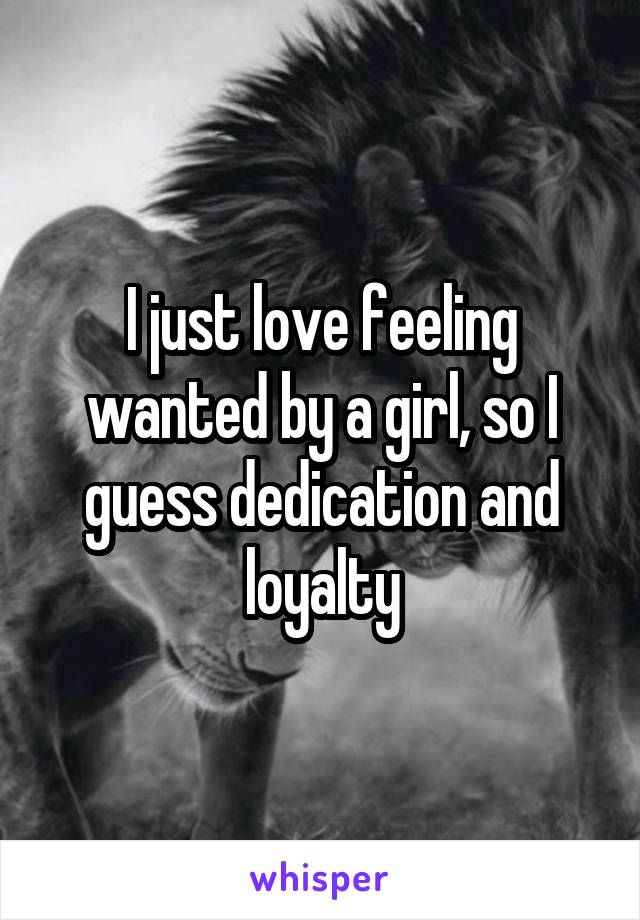 I just love feeling wanted by a girl, so I guess dedication and loyalty
