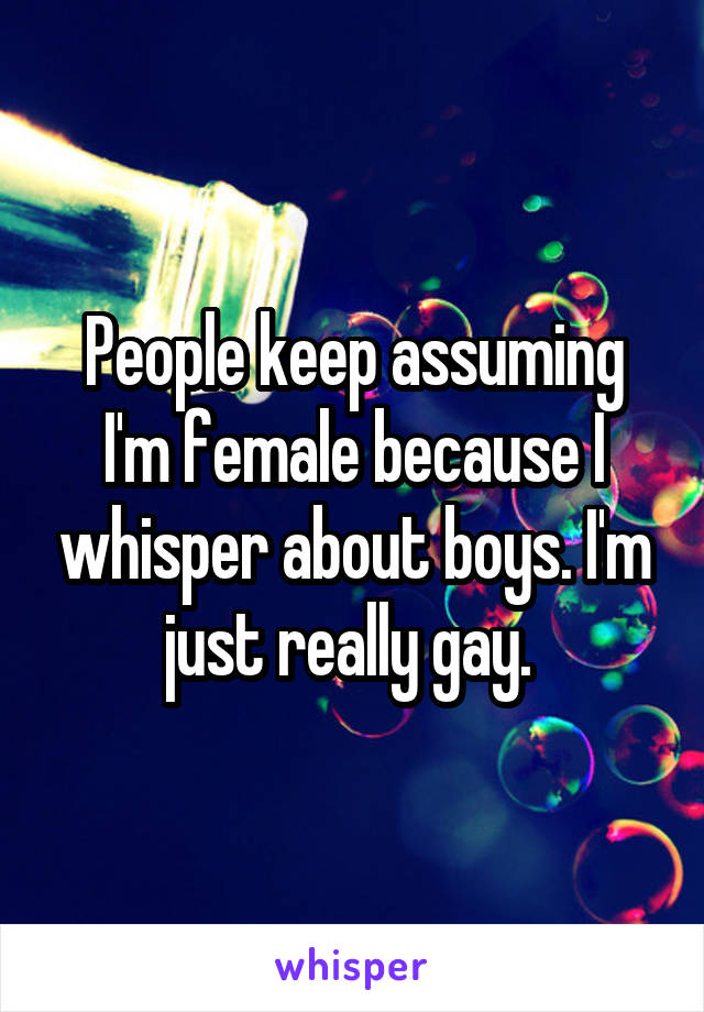 People keep assuming I'm female because I whisper about boys. I'm just really gay. 