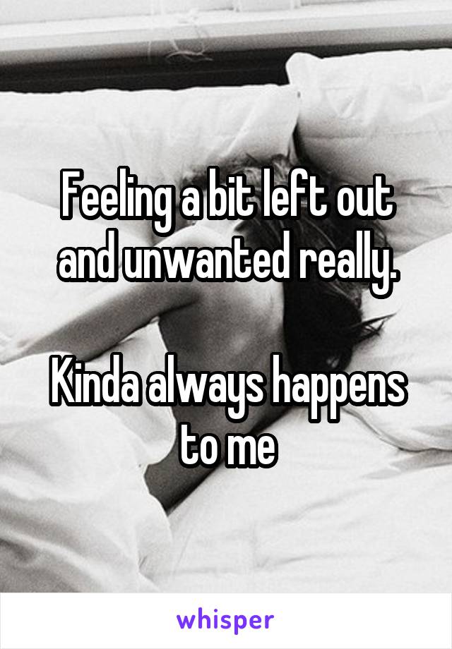 Feeling a bit left out and unwanted really.

Kinda always happens to me