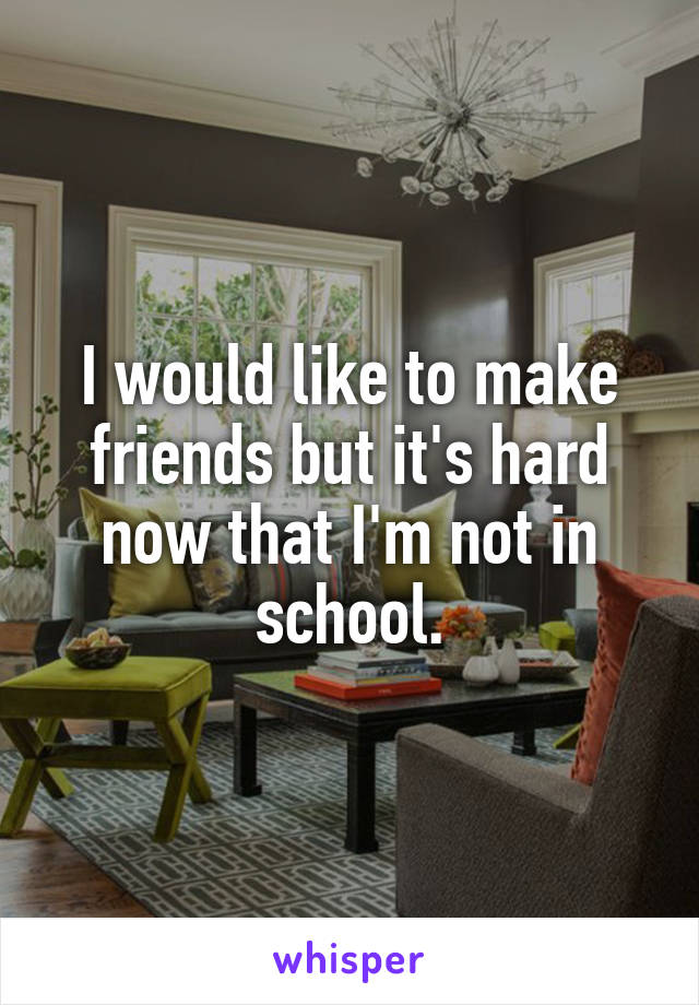 I would like to make friends but it's hard now that I'm not in school.