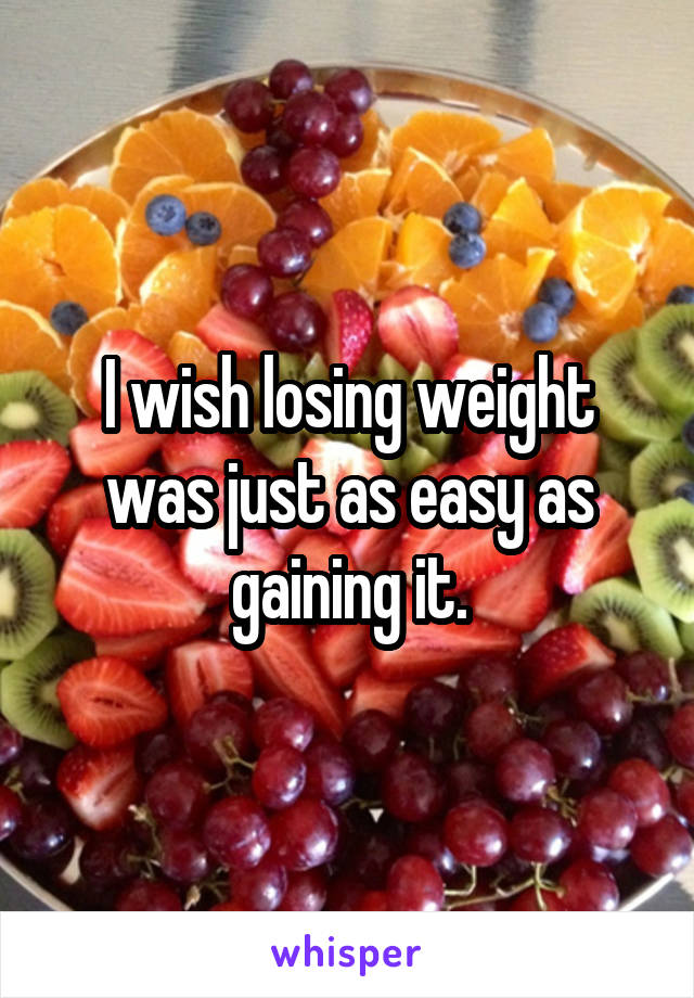 I wish losing weight was just as easy as gaining it.