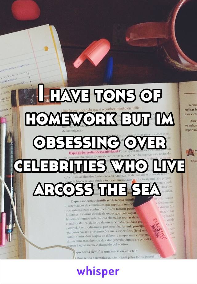 I have tons of homework but im obsessing over celebrities who live arcoss the sea 