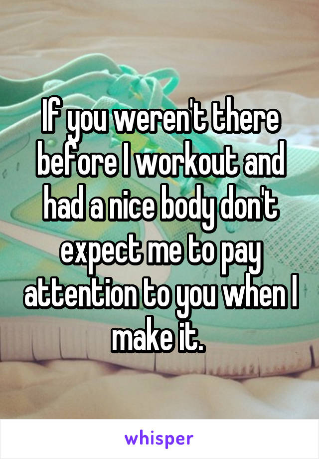 If you weren't there before I workout and had a nice body don't expect me to pay attention to you when I make it. 