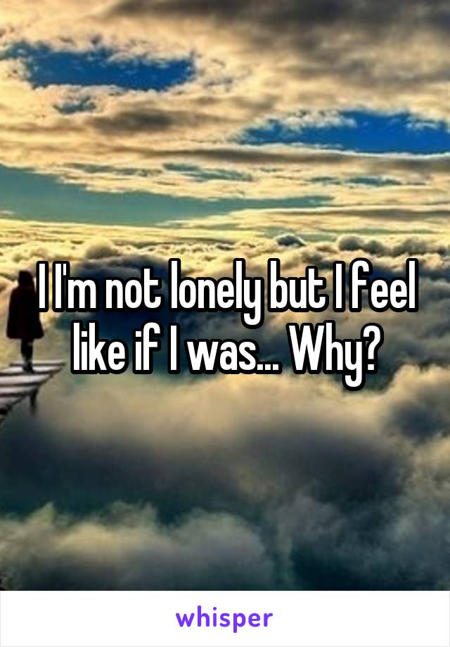 I I'm not lonely but I feel like if I was... Why?