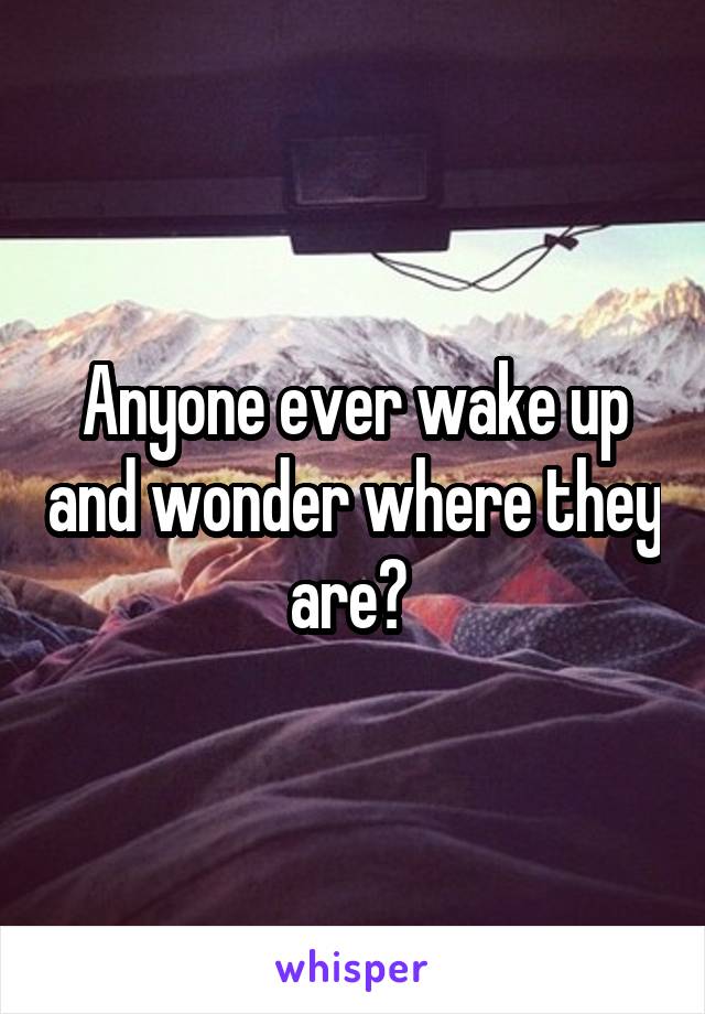 Anyone ever wake up and wonder where they are? 