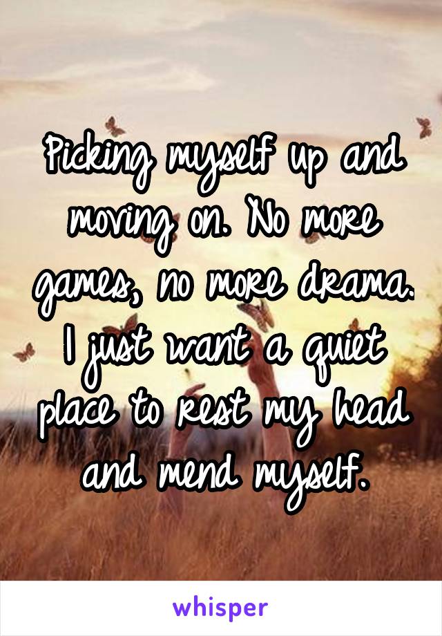 Picking myself up and moving on. No more games, no more drama. I just want a quiet place to rest my head and mend myself.