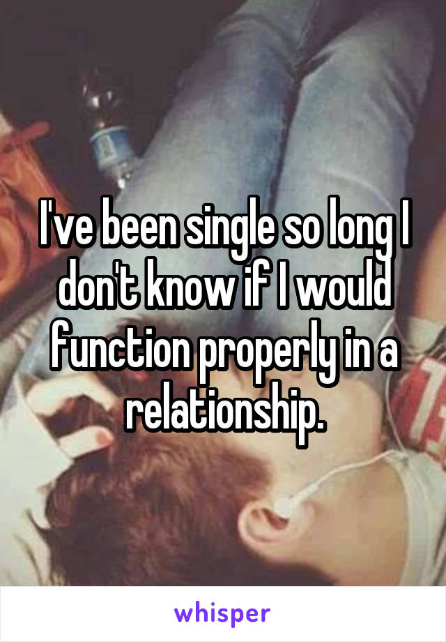 I've been single so long I don't know if I would function properly in a relationship.