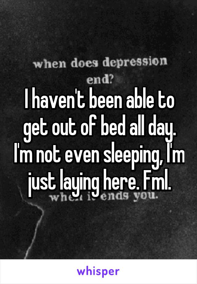 I haven't been able to get out of bed all day. I'm not even sleeping, I'm just laying here. Fml.