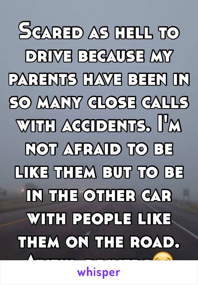 Scared as hell to drive because my parents have been in so many close calls with accidents. I'm not afraid to be like them but to be in the other car with people like them on the road. Awful drivers😭