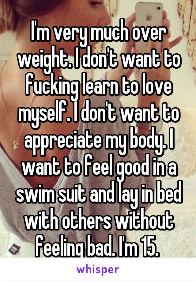 I'm very much over weight. I don't want to fucking learn to love myself. I don't want to appreciate my body. I want to feel good in a swim suit and lay in bed with others without feeling bad. I'm 15. 