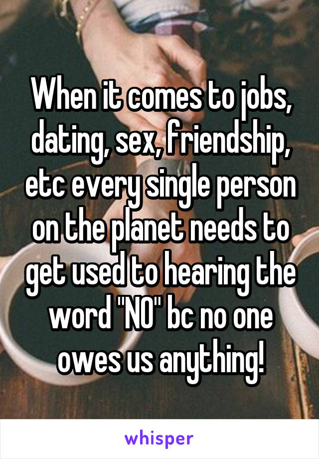 When it comes to jobs, dating, sex, friendship, etc every single person on the planet needs to get used to hearing the word "NO" bc no one owes us anything!