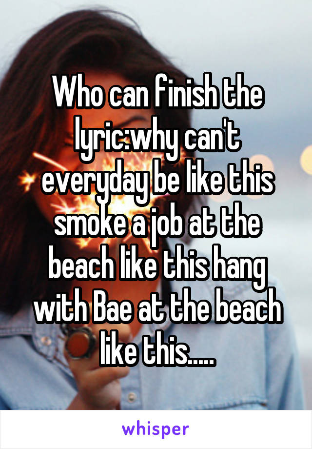 Who can finish the lyric:why can't everyday be like this smoke a job at the beach like this hang with Bae at the beach like this.....