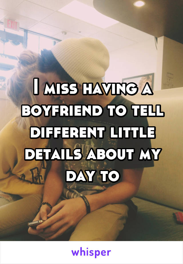 I miss having a boyfriend to tell different little details about my day to