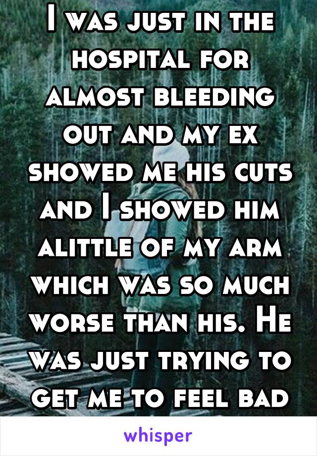 I was just in the hospital for almost bleeding out and my ex showed me his cuts and I showed him alittle of my arm which was so much worse than his. He was just trying to get me to feel bad for him.