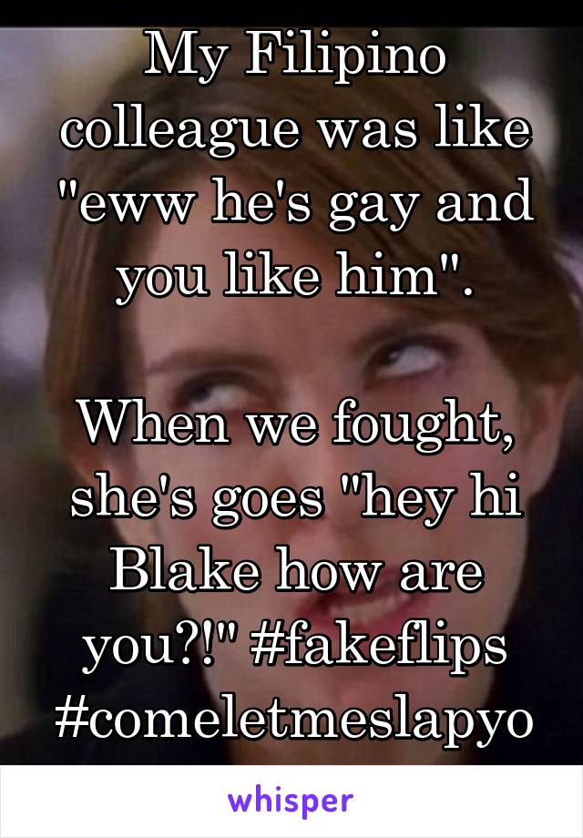 My Filipino colleague was like "eww he's gay and you like him".

When we fought, she's goes "hey hi Blake how are you?!" #fakeflips #comeletmeslapyou