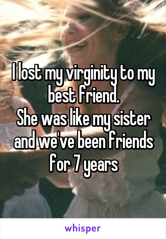 I lost my virginity to my best friend.
She was like my sister and we've been friends for 7 years