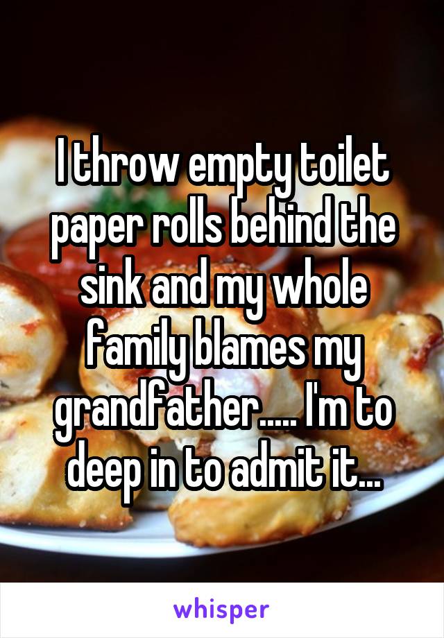 I throw empty toilet paper rolls behind the sink and my whole family blames my grandfather..... I'm to deep in to admit it...