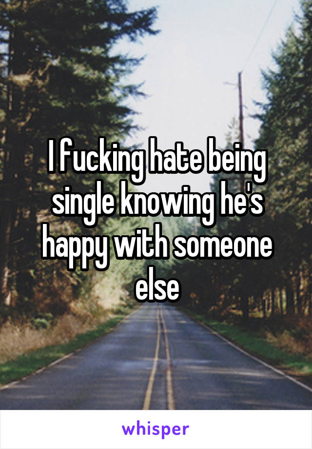 I fucking hate being single knowing he's happy with someone else