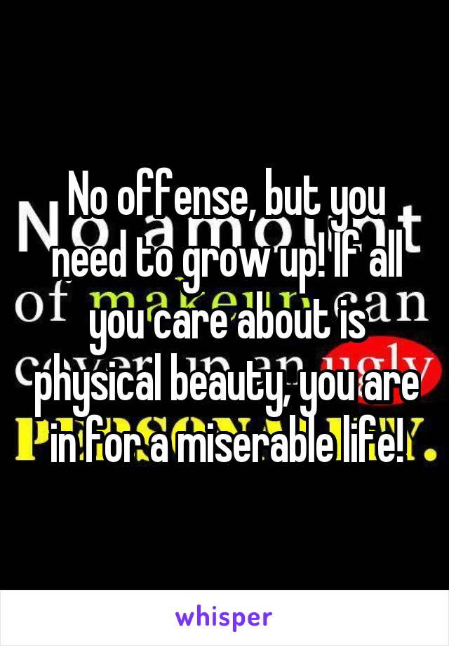 No offense, but you need to grow up! If all you care about is physical beauty, you are in for a miserable life!