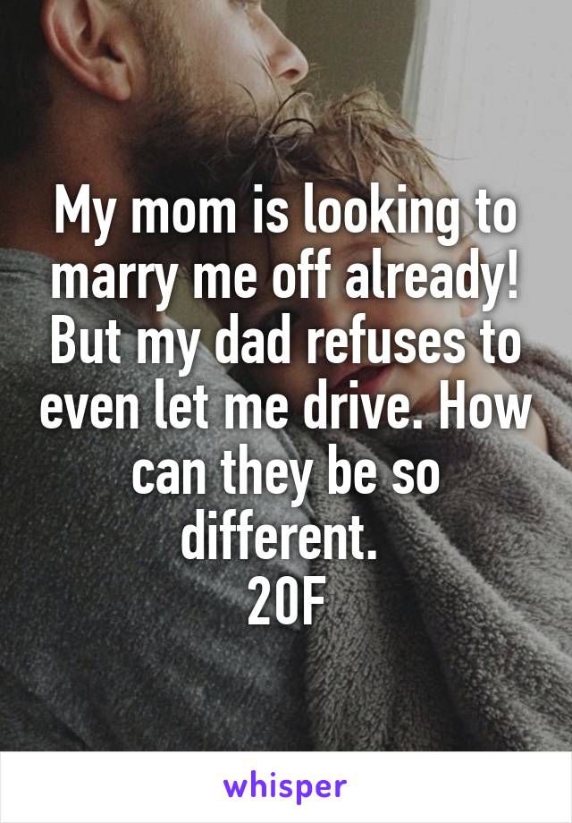 My mom is looking to marry me off already! But my dad refuses to even let me drive. How can they be so different. 
20F