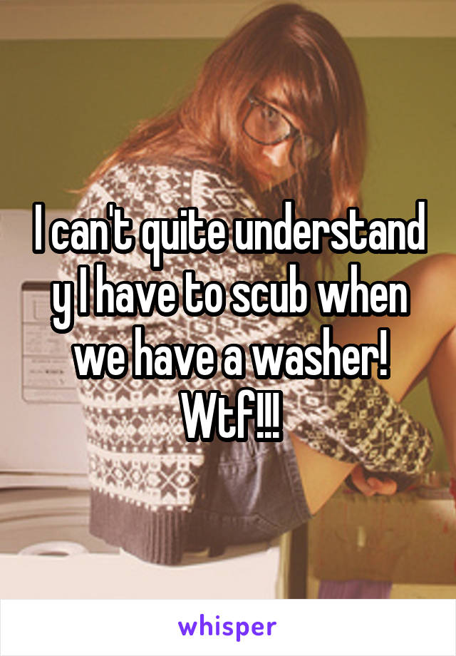 I can't quite understand y I have to scub when we have a washer! Wtf!!!