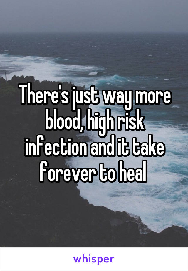 There's just way more blood, high risk infection and it take forever to heal 