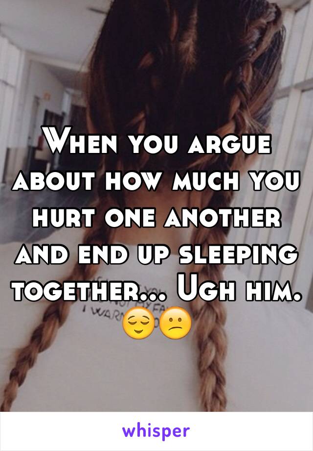 When you argue about how much you hurt one another and end up sleeping together... Ugh him. 😌😕