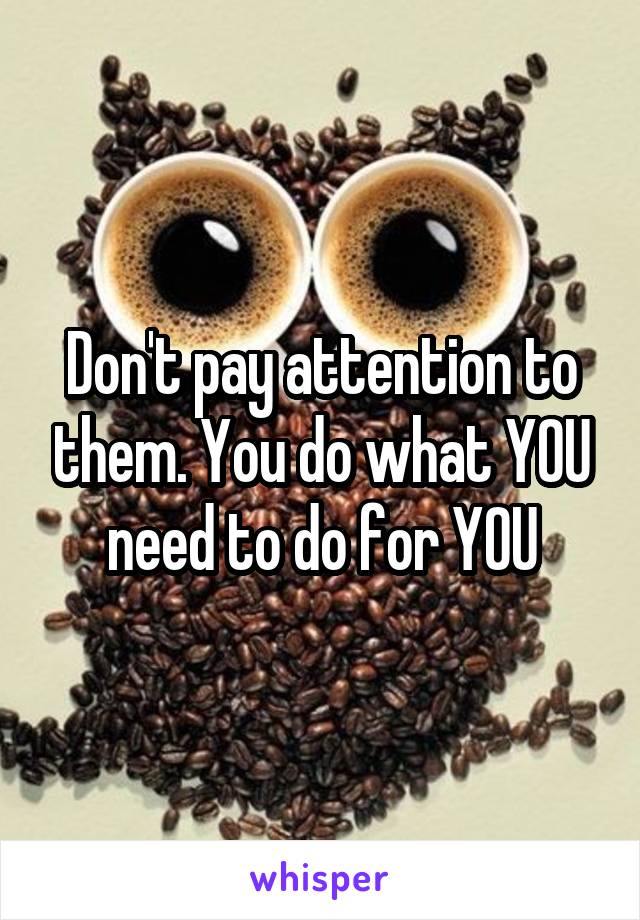 Don't pay attention to them. You do what YOU need to do for YOU