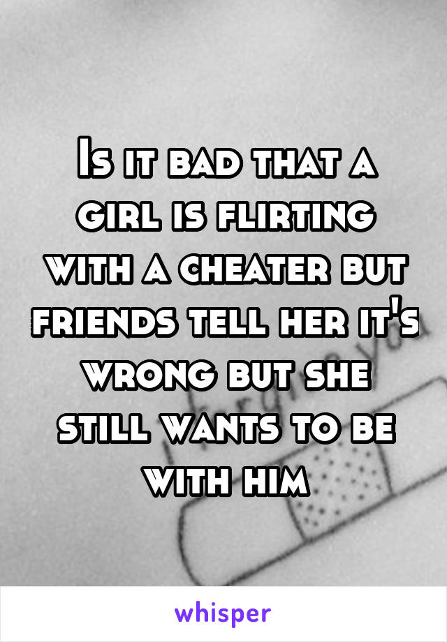 Is it bad that a girl is flirting with a cheater but friends tell her it's wrong but she still wants to be with him