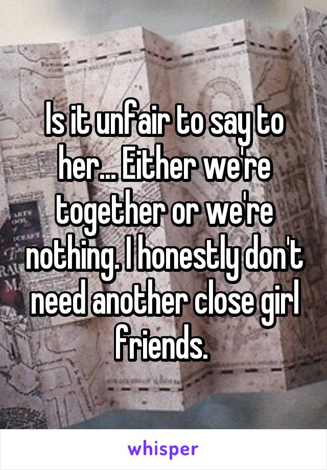 Is it unfair to say to her... Either we're together or we're nothing. I honestly don't need another close girl friends. 