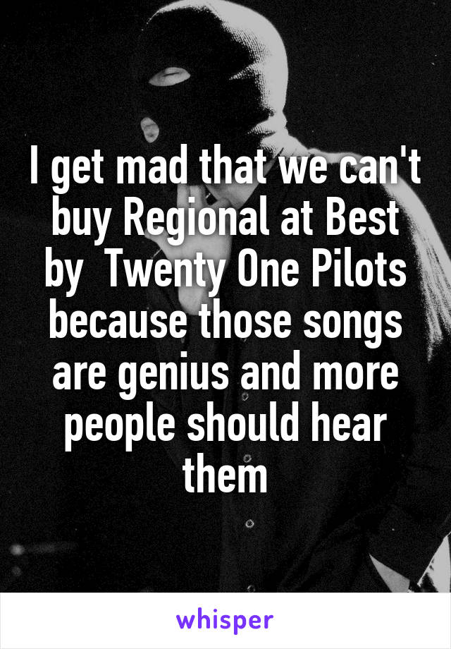 I get mad that we can't buy Regional at Best by  Twenty One Pilots because those songs are genius and more people should hear them