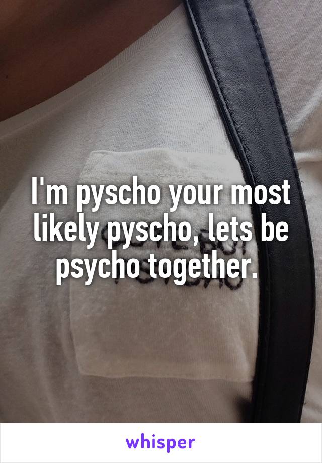 I'm pyscho your most likely pyscho, lets be psycho together. 