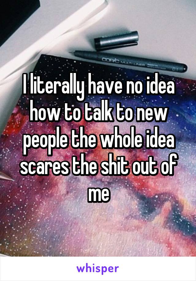 I literally have no idea how to talk to new people the whole idea scares the shit out of me