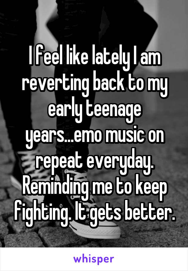 I feel like lately I am reverting back to my early teenage years...emo music on repeat everyday. Reminding me to keep fighting. It gets better.