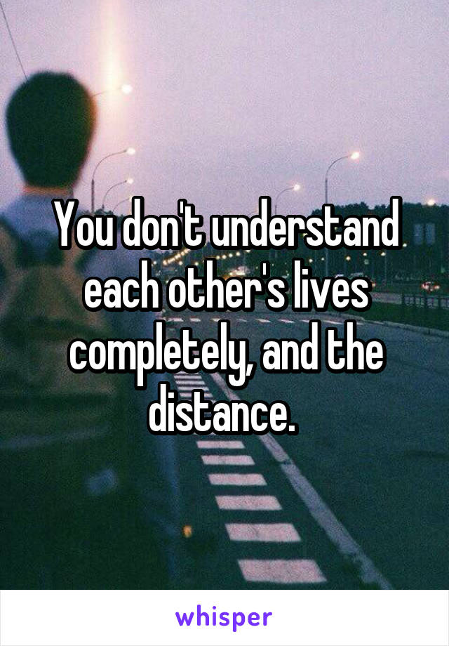 You don't understand each other's lives completely, and the distance. 