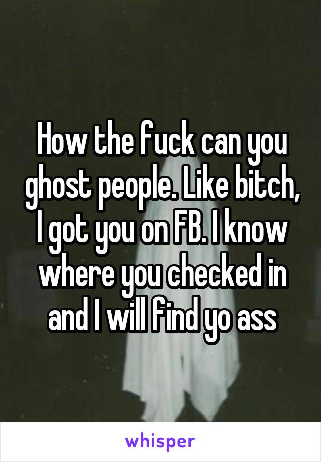 How the fuck can you ghost people. Like bitch, I got you on FB. I know where you checked in and I will find yo ass