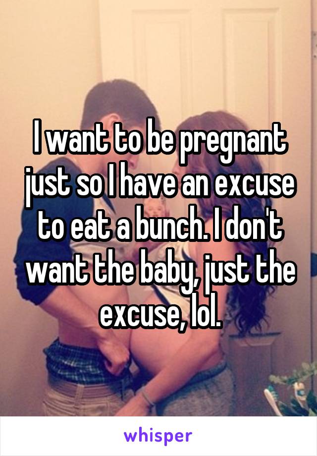 I want to be pregnant just so I have an excuse to eat a bunch. I don't want the baby, just the excuse, lol.