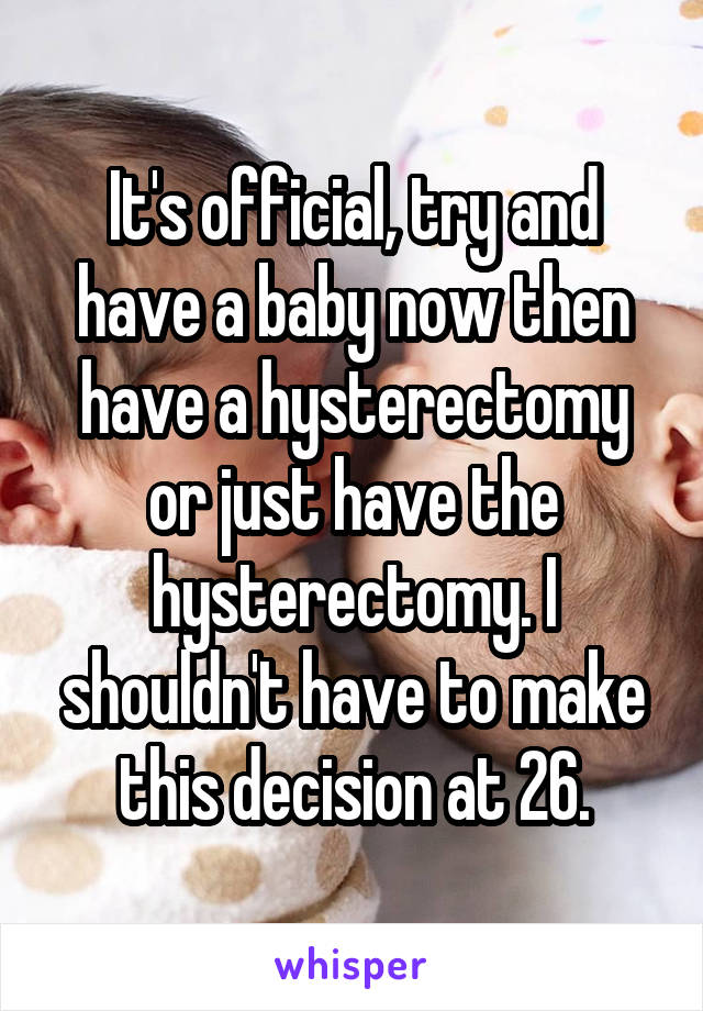 It's official, try and have a baby now then have a hysterectomy or just have the hysterectomy. I shouldn't have to make this decision at 26.