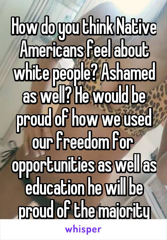 How do you think Native Americans feel about white people? Ashamed as well? He would be proud of how we used our freedom for  opportunities as well as education he will be proud of the majority