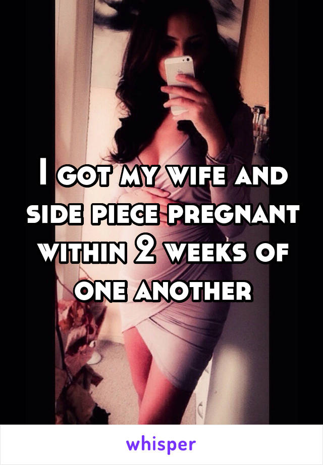 I got my wife and side piece pregnant within 2 weeks of one another