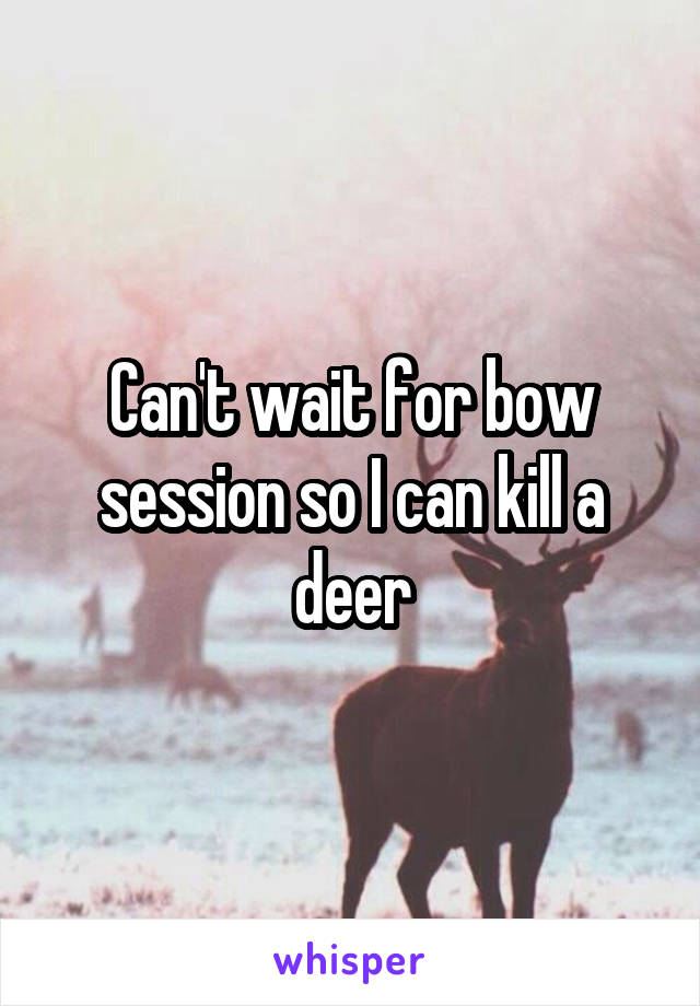 Can't wait for bow session so I can kill a deer