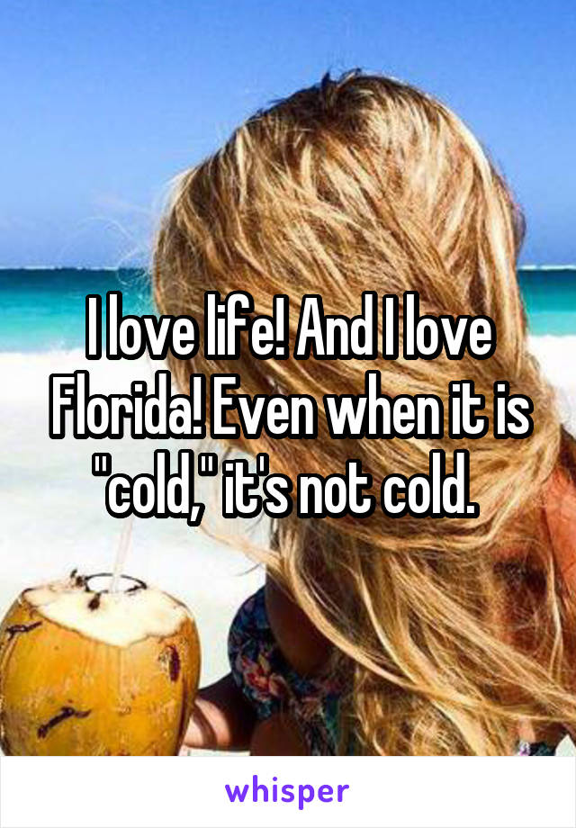 I love life! And I love Florida! Even when it is "cold," it's not cold. 