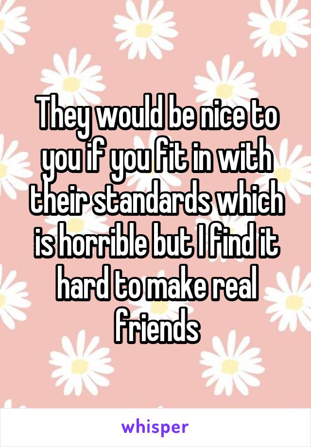 They would be nice to you if you fit in with their standards which is horrible but I find it hard to make real friends