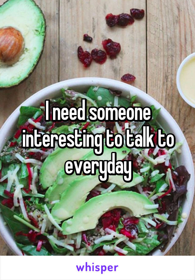 I need someone interesting to talk to everyday