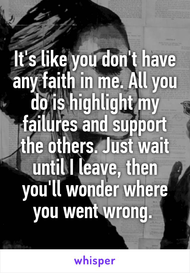 It's like you don't have any faith in me. All you do is highlight my failures and support the others. Just wait until I leave, then you'll wonder where you went wrong. 