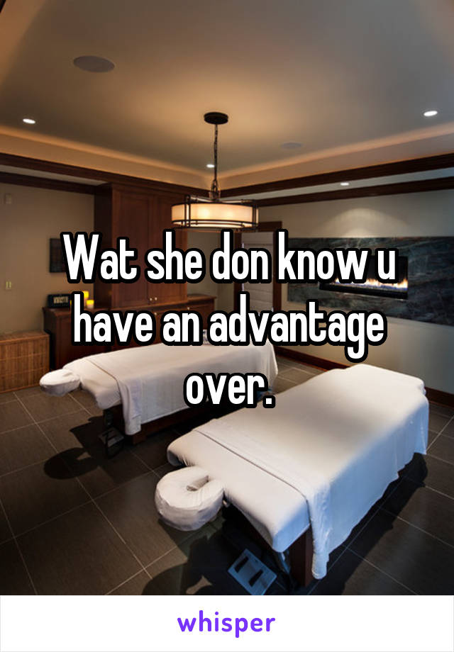 Wat she don know u have an advantage over.