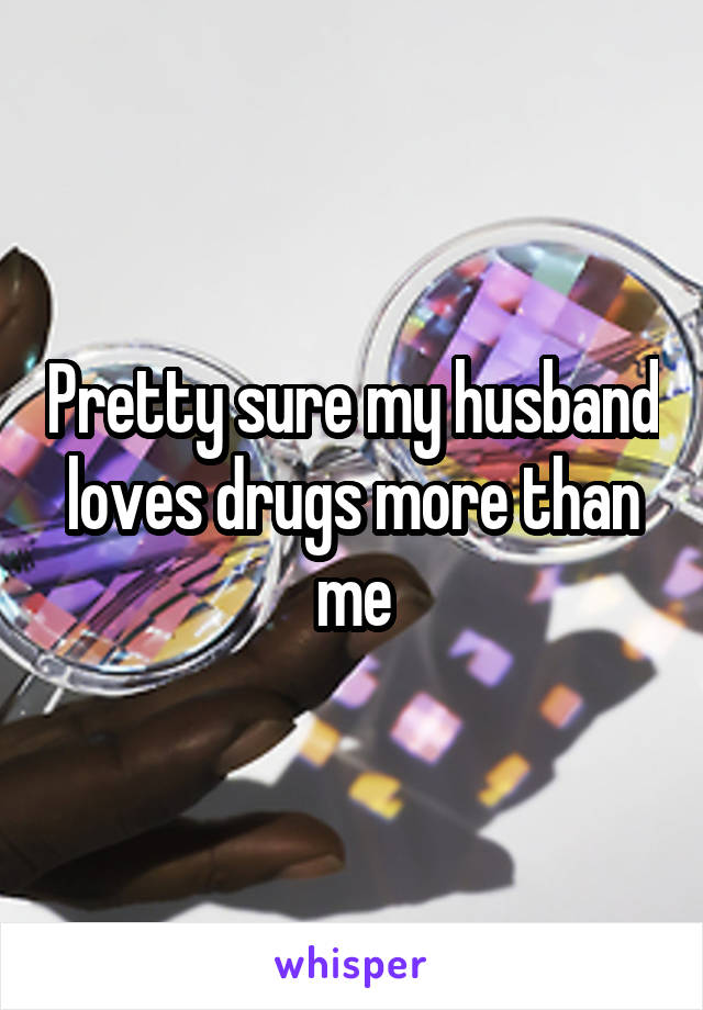 Pretty sure my husband loves drugs more than me